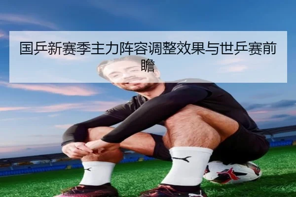 国乒新赛季主力阵容调整效果与世乒赛前瞻